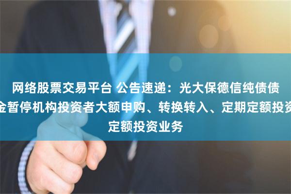 网络股票交易平台 公告速递：光大保德信纯债债券基金暂停机构投资者大额申购、转换转入、定期定额投资业务