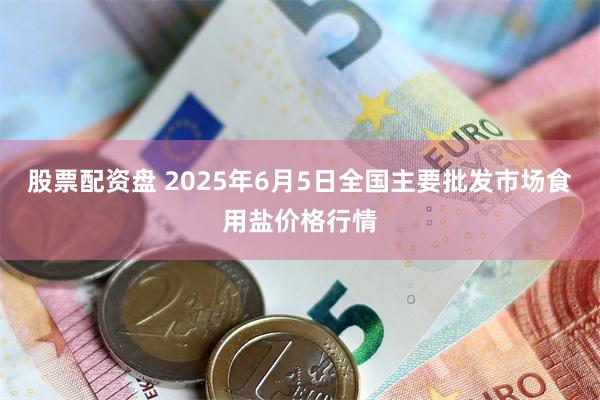 股票配资盘 2025年6月5日全国主要批发市场食用盐价格行情