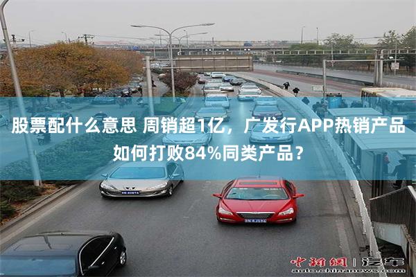 股票配什么意思 周销超1亿，广发行APP热销产品如何打败84%同类产品？