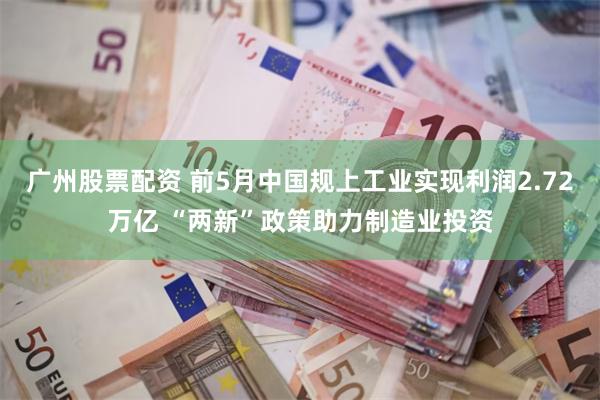 广州股票配资 前5月中国规上工业实现利润2.72万亿 “两新”政策助力制造业投资