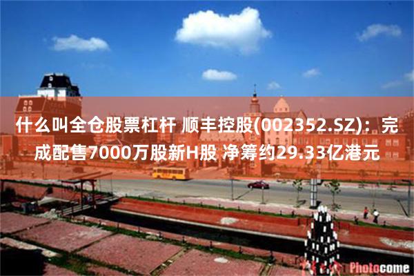 什么叫全仓股票杠杆 顺丰控股(002352.SZ)：完成配售7000万股新H股 净筹约29.33亿港元