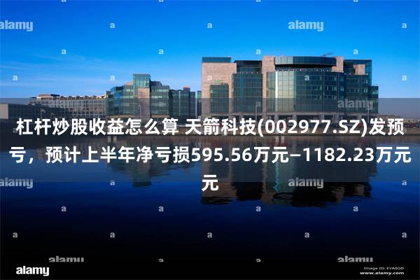 杠杆炒股收益怎么算 天箭科技(002977.SZ)发预亏，预计上半年净亏损595.56万元—1182.23万元