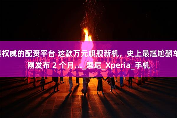 最权威的配资平台 这款万元旗舰新机，史上最尴尬翻车！刚发布 2 个月..._索尼_Xperia_手机