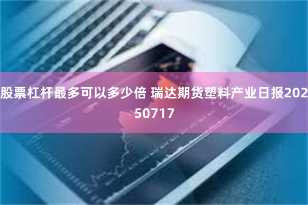 股票杠杆最多可以多少倍 瑞达期货塑料产业日报20250717