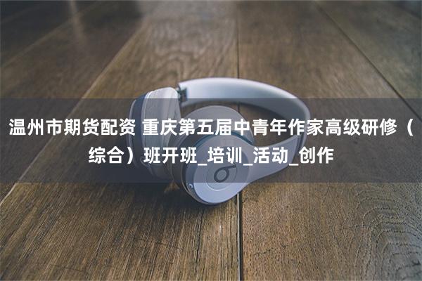 温州市期货配资 重庆第五届中青年作家高级研修（综合）班开班_培训_活动_创作