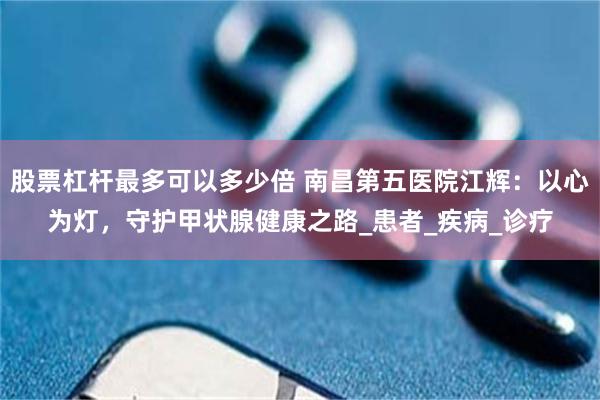 股票杠杆最多可以多少倍 南昌第五医院江辉：以心为灯，守护甲状腺健康之路_患者_疾病_诊疗