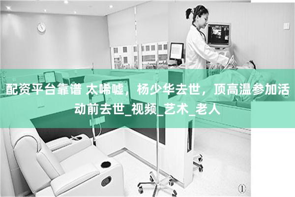 配资平台靠谱 太唏嘘，杨少华去世，顶高温参加活动前去世_视频_艺术_老人