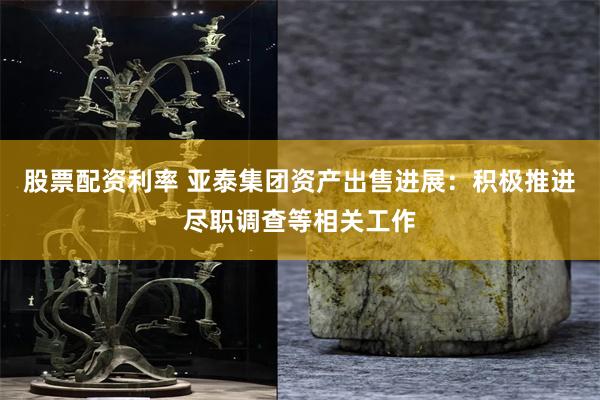 股票配资利率 亚泰集团资产出售进展:积极推进尽职调查等相关工作