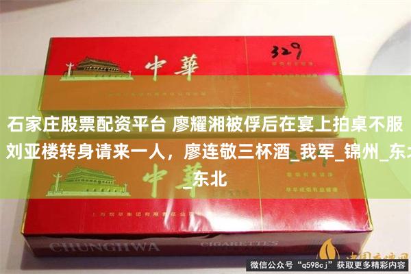 石家庄股票配资平台 廖耀湘被俘后在宴上拍桌不服,刘亚楼转身请来一人,廖连敬三杯酒_我军_锦州_东北