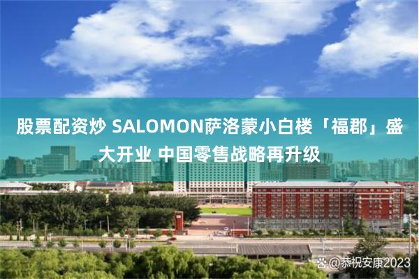 股票配资炒 SALOMON萨洛蒙小白楼「福郡」盛大开业 中国零售战略再升级