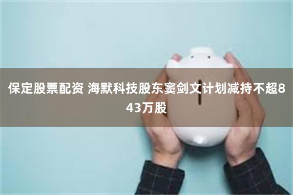 保定股票配资 海默科技股东窦剑文计划减持不超843万股