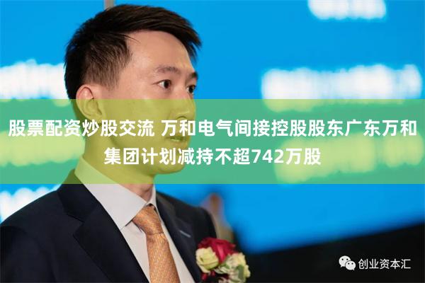 股票配资炒股交流 万和电气间接控股股东广东万和集团计划减持不超742万股