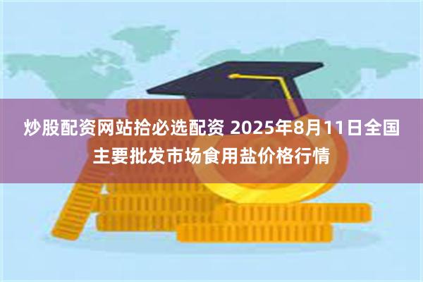 炒股配资网站拾必选配资 2025年8月11日全国主要批发市场食用盐价格行情