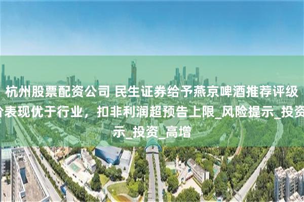 杭州股票配资公司 民生证券给予燕京啤酒推荐评级：量价表现优于行业，扣非利润超预告上限_风险提示_投资_高增