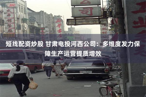 短线配资炒股 甘肃电投河西公司：多维度发力保障生产运营提质增效