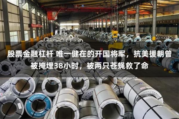 股票金融杠杆 唯一健在的开国将军，抗美援朝曾被掩埋38小时，被两只苍蝇救了命