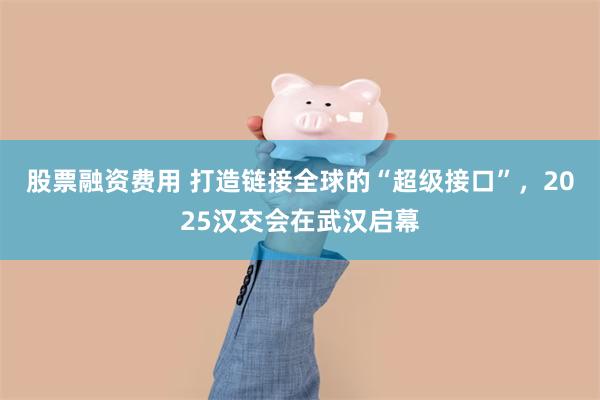 股票融资费用 打造链接全球的“超级接口”,2025汉交会在武汉启幕